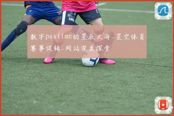 数字pastime的星辰大海_星空体育赛事促销_网站深度探索